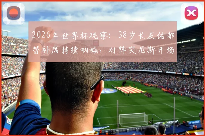 2026年世界杯观察:38岁长友佑都替补席持续呐喊,对阵突尼斯开场2分钟即吃黄牌,他的作用在哪里?