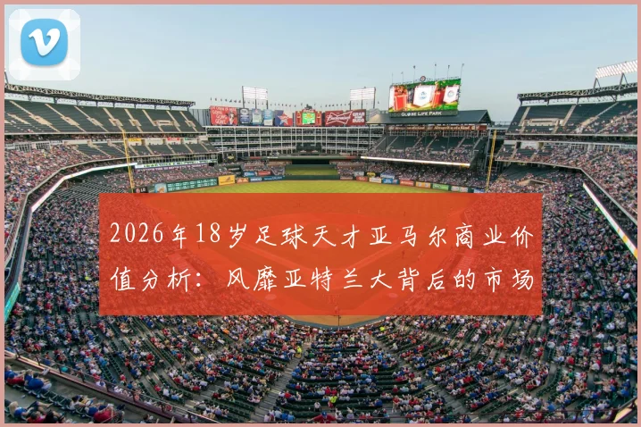 2026年18岁足球天才亚马尔商业价值分析:风靡亚特兰大背后的市场逻辑与代言潜力全解读