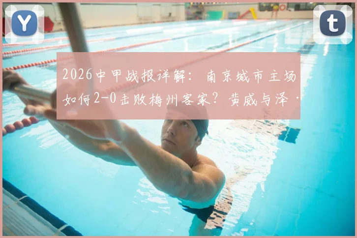2026中甲战报详解：南京城市主场如何2-0击败梅州客家？黄威与泽·维托尔进球分析