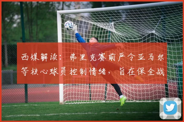 西媒解读:弗里克赛前严令亚马尔等核心球员控制情绪,旨在保全战力冲击2026赛季关键战役