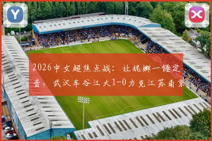 2026中女超焦点战:让妮娜一锤定音,武汉车谷江大1-0力克江苏南京,联赛格局再起波澜