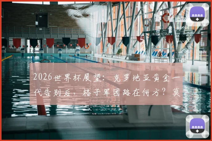 2026世界杯展望:克罗地亚黄金一代告别后,格子军团路在何方?莫德里奇时代终曲分析与未来阵容预测