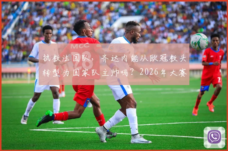执教法国队,齐达内能从欧冠教头转型为国家队主帅吗?2026年大赛成绩是关键