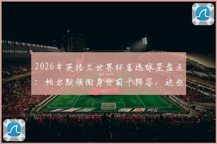 2026年英格兰世界杯落选球星盘点：帕尔默领衔身价前十阵容，这些无缘大名单的球员现状如何