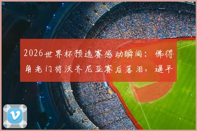 2026世界杯预选赛感动瞬间：佛得角老门将沃齐尼亚赛后落泪，逼平西班牙全队狂欢