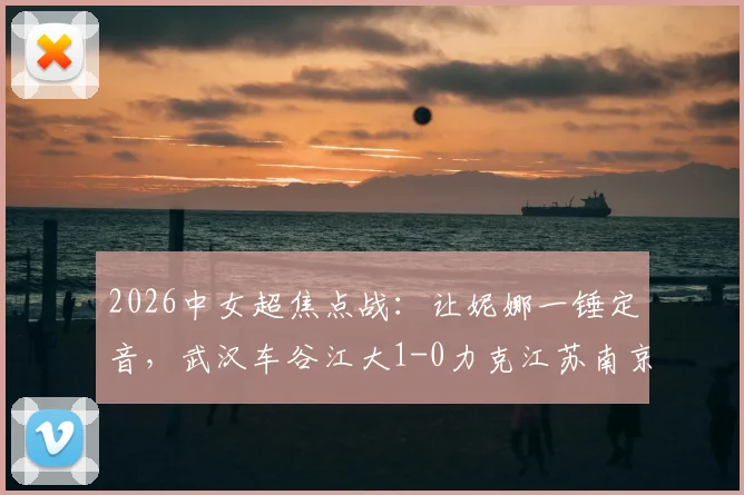 2026中女超焦点战:让妮娜一锤定音,武汉车谷江大1-0力克江苏南京,联赛格局再起波澜