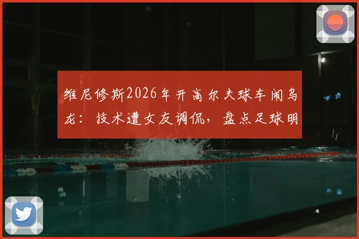 维尼修斯2026年开高尔夫球车闹乌龙:技术遭女友调侃,盘点足球明星那些令人捧腹的驾驶趣事