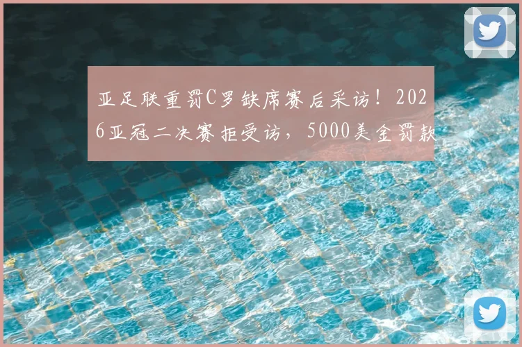 亚足联重罚C罗缺席赛后采访！2026亚冠二决赛拒受访，5000美金罚款详解
