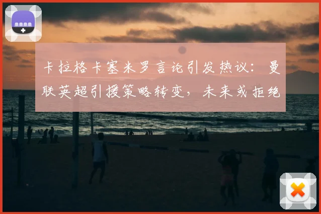 卡拉格卡塞米罗言论引发热议：曼联英超引援策略转变，未来或拒绝类似重磅转会