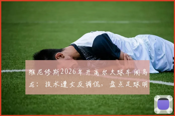 维尼修斯2026年开高尔夫球车闹乌龙:技术遭女友调侃,盘点足球明星那些令人捧腹的驾驶趣事