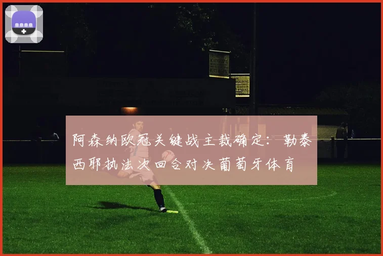 阿森纳欧冠关键战主裁确定：勒泰西耶执法次回合对决葡萄牙体育