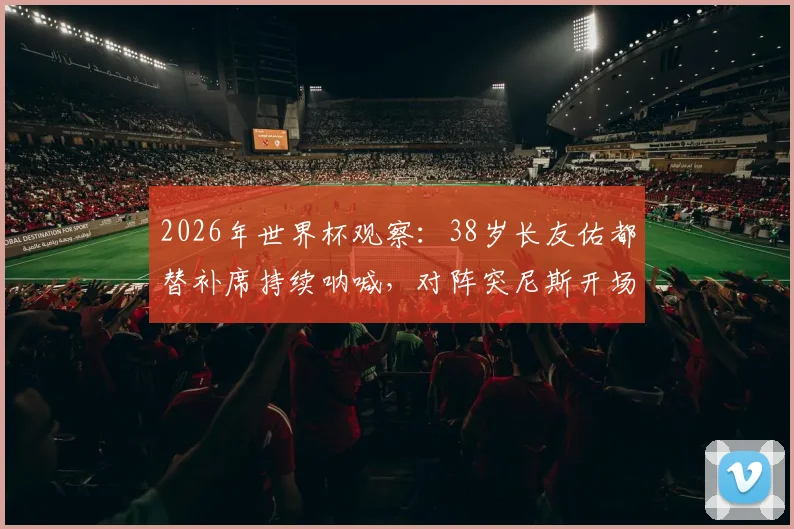 2026年世界杯观察:38岁长友佑都替补席持续呐喊,对阵突尼斯开场2分钟即吃黄牌,他的作用在哪里?