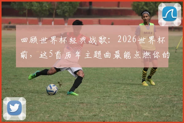 回顾世界杯经典战歌：2026世界杯前，这5首历年主题曲最能点燃你的激情与回忆