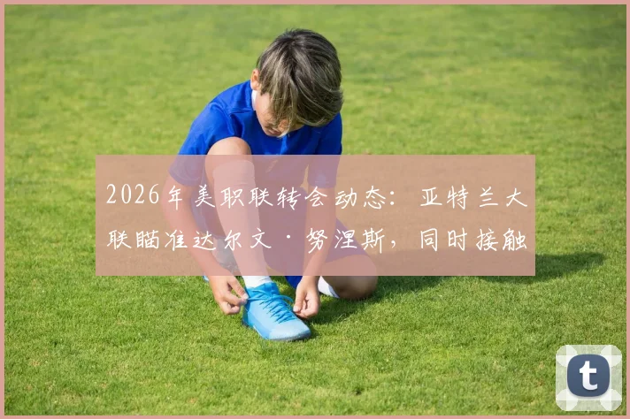 2026年美职联转会动态:亚特兰大联瞄准达尔文·努涅斯,同时接触瑞士前锋恩博洛