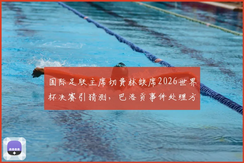 国际足联主席切费林缺席2026世界杯决赛引猜测,巴洛贡事件处理方式或为抗议主因