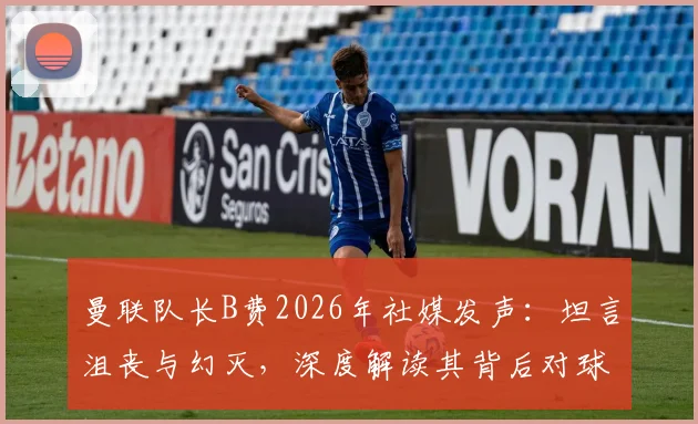 曼联队长B费2026年社媒发声:坦言沮丧与幻灭,深度解读其背后对球队的期望与落差