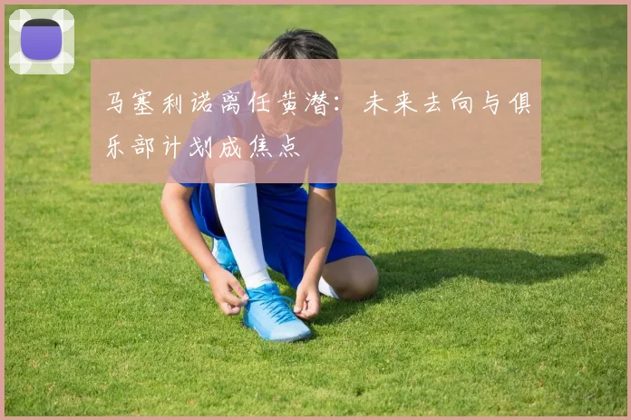 马塞利诺离任黄潜：未来去向与俱乐部计划成焦点