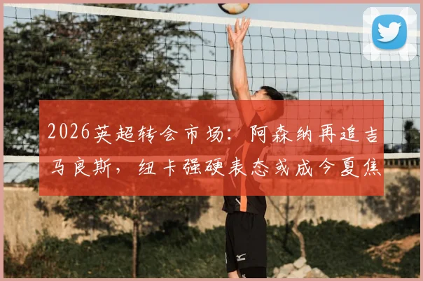 2026英超转会市场:阿森纳再追吉马良斯,纽卡强硬表态或成今夏焦点大戏
