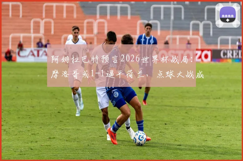 阿姆拉巴特预言2026世界杯战局：摩洛哥或1-1逼平荷兰，点球大战成为晋级关键看点