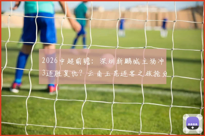 2026中超前瞻：深圳新鹏城主场冲3连胜复仇？云南玉昆连客之旅抢分攻略全解析