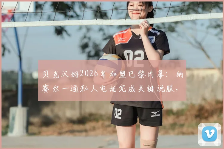 贝克汉姆2026年加盟巴黎内幕：纳赛尔一通私人电话完成关键说服，回顾转会决定瞬间