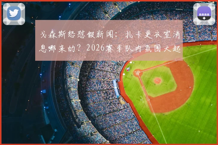 戈森斯怒怼假新闻：扎卡更衣室消息哪来的？2026赛季队内氛围大起底