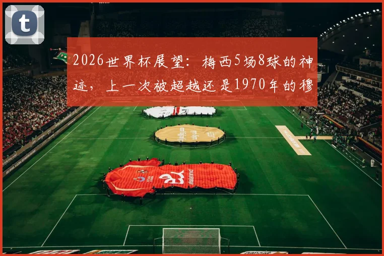 2026世界杯展望：梅西5场8球的神迹，上一次被超越还是1970年的穆勒，历史进球效率榜揭秘