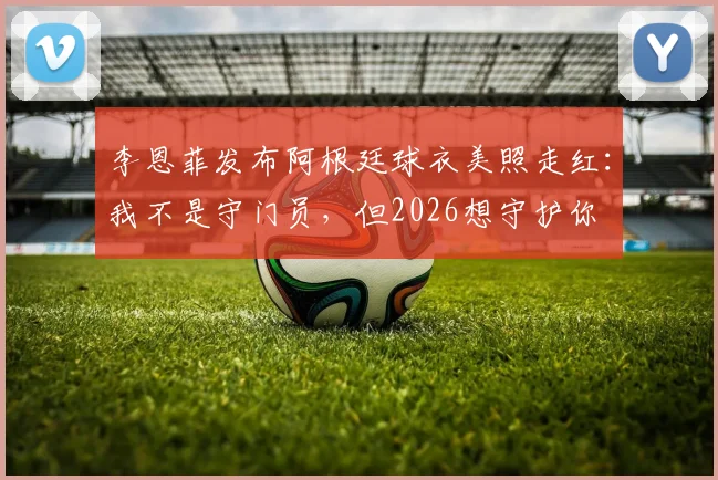 李恩菲发布阿根廷球衣美照走红：我不是守门员，但2026想守护你