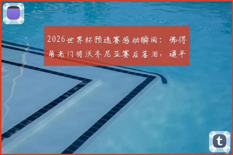 2026世界杯预选赛感动瞬间：佛得角老门将沃齐尼亚赛后落泪，逼平西班牙全队狂欢