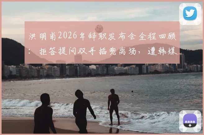 洪明甫2026年辞职发布会全程回顾：拒答提问双手插兜离场，遭韩媒严厉批评态度敷衍引争议