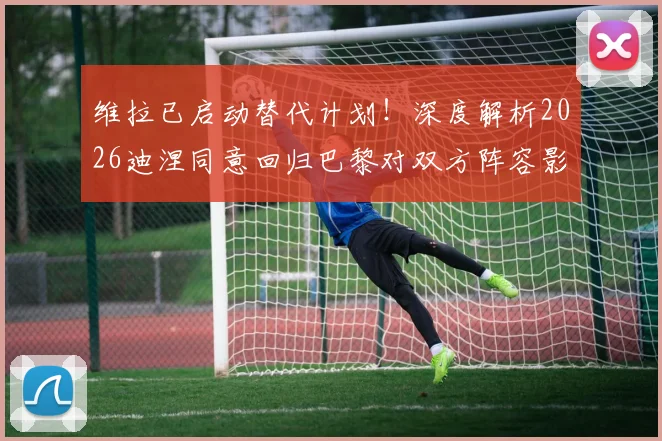 维拉已启动替代计划!深度解析2026迪涅同意回归巴黎对双方阵容影响与潜在交易方案