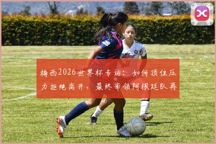 梅西2026世界杯专访：如何顶住压力拒绝离开，最终率领阿根廷队再次夺冠的幕后心态解析
