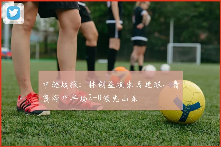 中超战报：林创益埃朱马进球，青岛海牛半场2-0领先山东