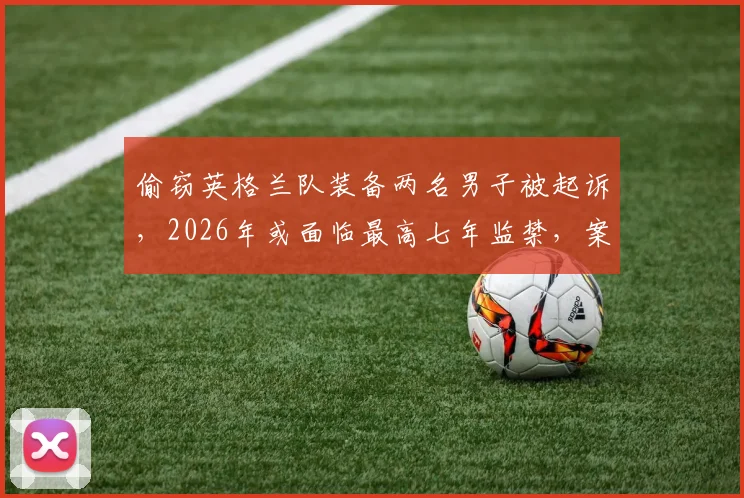 偷窃英格兰队装备两名男子被起诉，2026年或面临最高七年监禁，案件细节披露