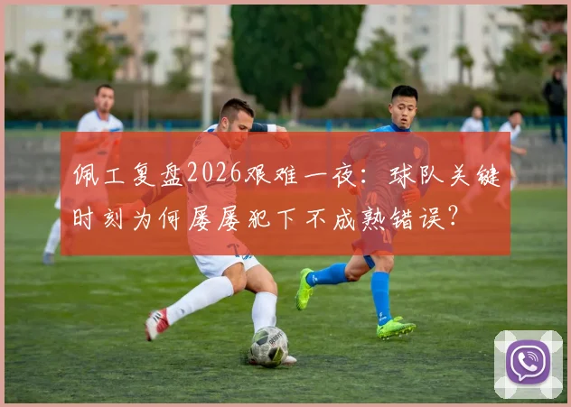 佩工复盘2026艰难一夜:球队关键时刻为何屡屡犯下不成熟错误?
