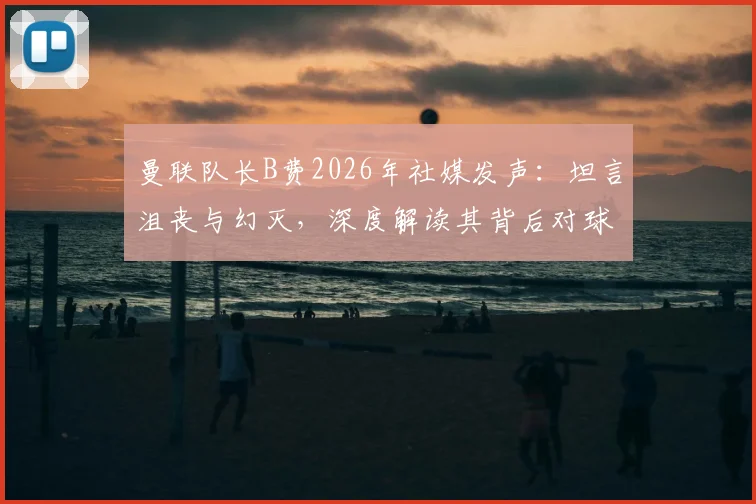曼联队长B费2026年社媒发声：坦言沮丧与幻灭，深度解读其背后对球队的期望与落差