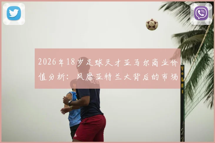 2026年18岁足球天才亚马尔商业价值分析：风靡亚特兰大背后的市场逻辑与代言潜力全解读