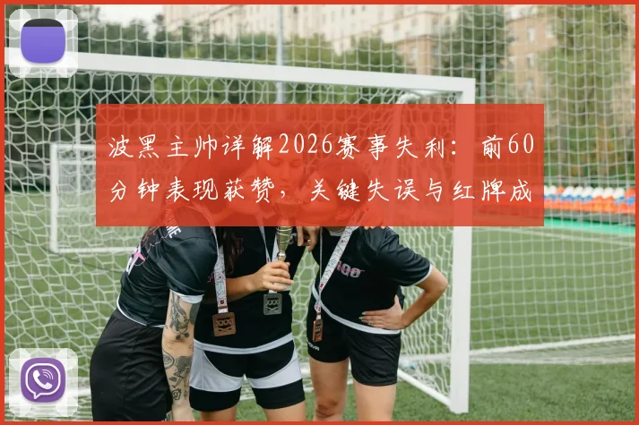 波黑主帅详解2026赛事失利:前60分钟表现获赞,关键失误与红牌成比赛转折点