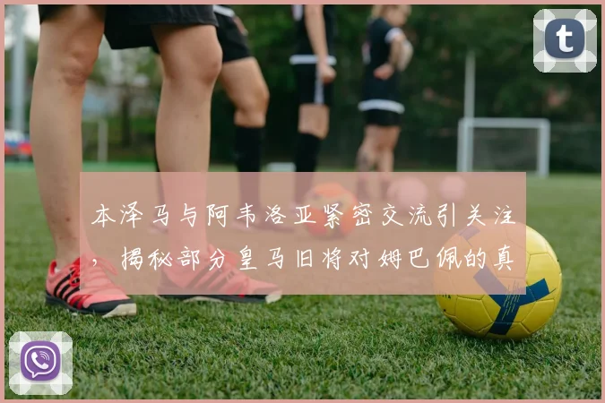 本泽马与阿韦洛亚紧密交流引关注,揭秘部分皇马旧将对姆巴佩的真实态度与2026更衣室风向