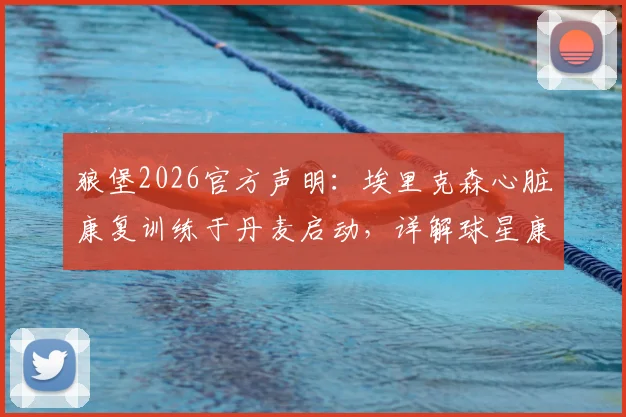 狼堡2026官方声明：埃里克森心脏康复训练于丹麦启动，详解球星康复疗程与回归前景
