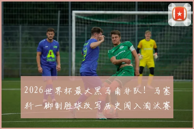 2026世界杯最大黑马南非队！马塞科一脚制胜球改写历史闯入淘汰赛，赛后全场最佳实至名归