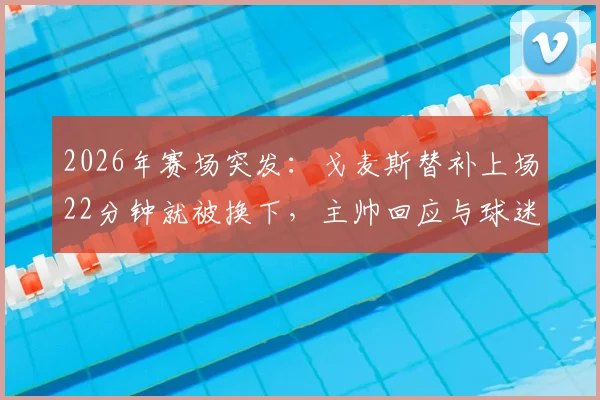 2026年赛场突发:戈麦斯替补上场22分钟就被换下,主帅回应与球迷热议背后原因
