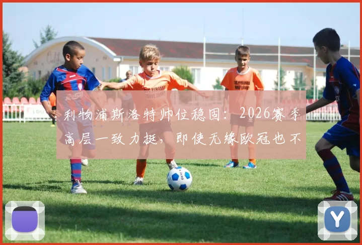 利物浦斯洛特帅位稳固：2026赛季高层一致力挺，即使无缘欧冠也不换帅，芬威集团支持解析