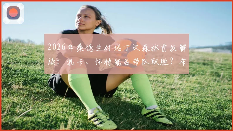 2026年桑德兰对诺丁汉森林首发解读：扎卡、怀特能否带队取胜？布罗比与热苏斯锋线对决全分析