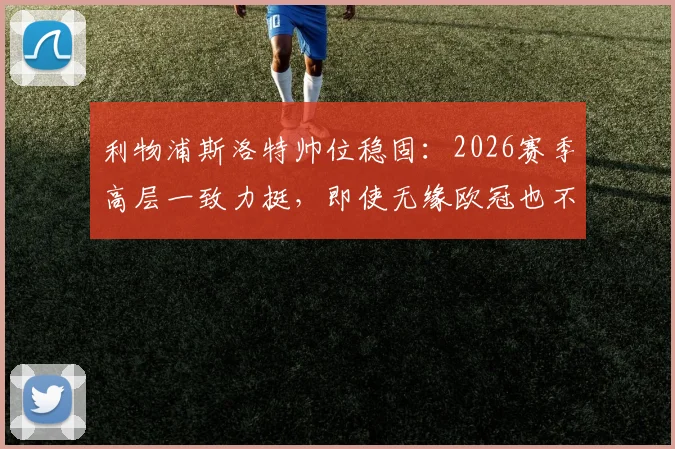 利物浦斯洛特帅位稳固：2026赛季高层一致力挺，即使无缘欧冠也不换帅，芬威集团支持解析