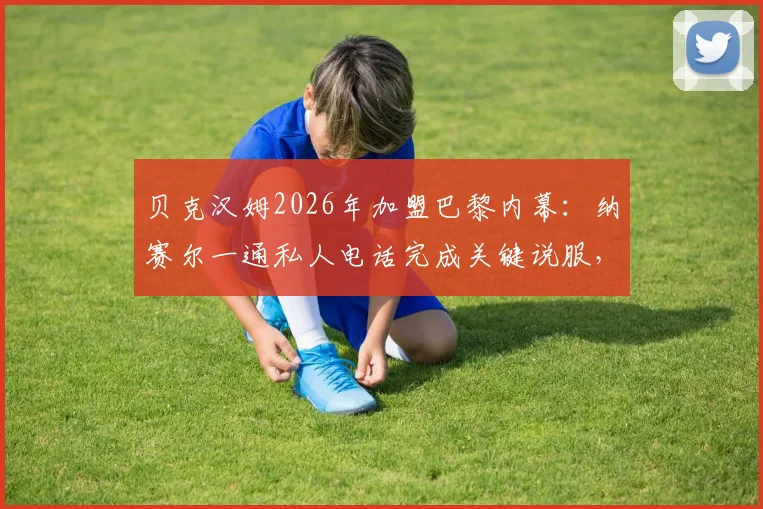 贝克汉姆2026年加盟巴黎内幕：纳赛尔一通私人电话完成关键说服，回顾转会决定瞬间