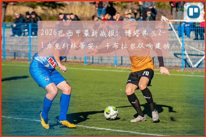 2026巴西甲最新战报:博塔弗戈2-1力克科林蒂安,卡布拉尔双响建功,附全场技术统计与赛后分析