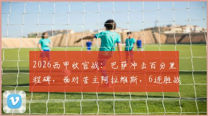 2026西甲收官战：巴萨冲击百分里程碑，面对苦主阿拉维斯，6连胜战绩能否延续？
