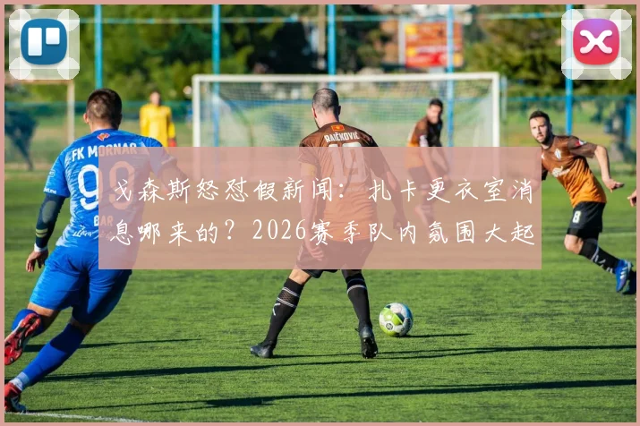 戈森斯怒怼假新闻：扎卡更衣室消息哪来的？2026赛季队内氛围大起底