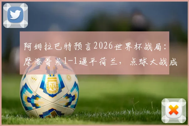 阿姆拉巴特预言2026世界杯战局:摩洛哥或1-1逼平荷兰,点球大战成为晋级关键看点
